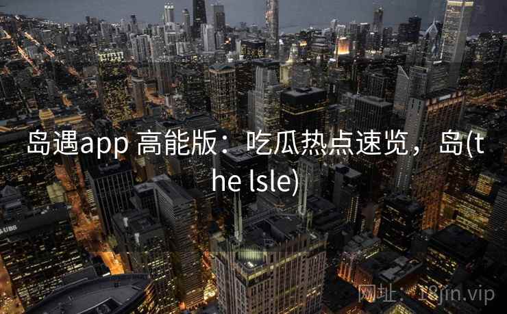 岛遇app 高能版:吃瓜热点速览,岛(the lsle) 岛遇app 高能版:吃瓜热点速览,岛(the lsle)