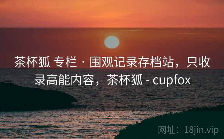茶杯狐 专栏 · 围观记录存档站，只收录高能内容，茶杯狐 - cupfox
