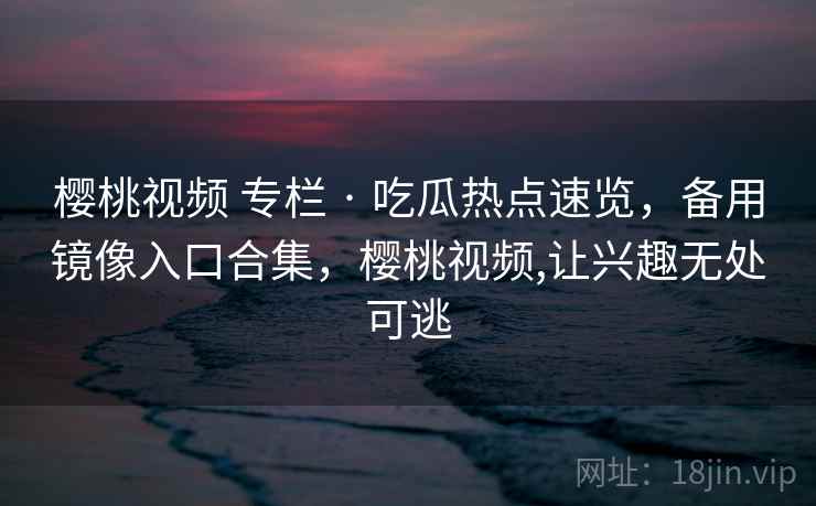 樱桃视频 专栏 · 吃瓜热点速览,备用镜像入口合集,樱桃视频,让兴趣无处可逃 樱桃视频 专栏 · 吃瓜热点速览,备用镜像入口合集,樱桃视频,让兴趣无处可逃