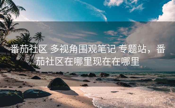 番茄社区 多视角围观笔记 专题站,番茄社区在哪里现在在哪里