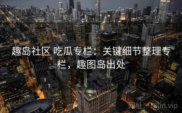 趣岛社区 吃瓜专栏：关键细节整理专栏，趣图岛出处