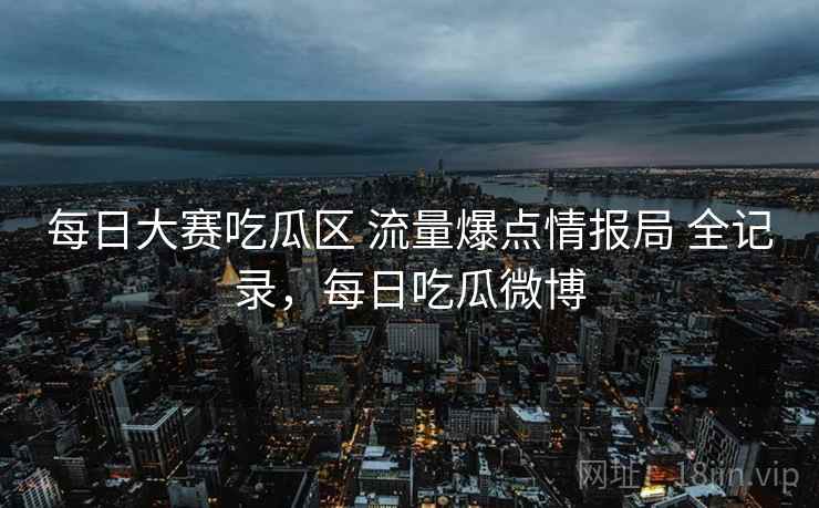 每日大赛吃瓜区 流量爆点情报局 全记录,每日吃瓜微博 每日大赛吃瓜区 流量爆点情报局 全记录,每日吃瓜微博