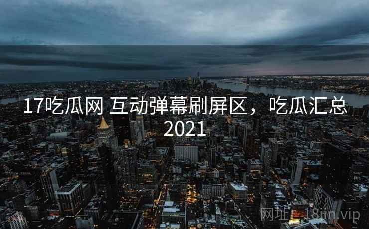 17吃瓜网 互动弹幕刷屏区,吃瓜汇总2021 17吃瓜网 互动弹幕刷屏区,吃瓜汇总2021