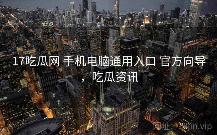 17吃瓜网 手机电脑通用入口 官方向导，吃瓜资讯