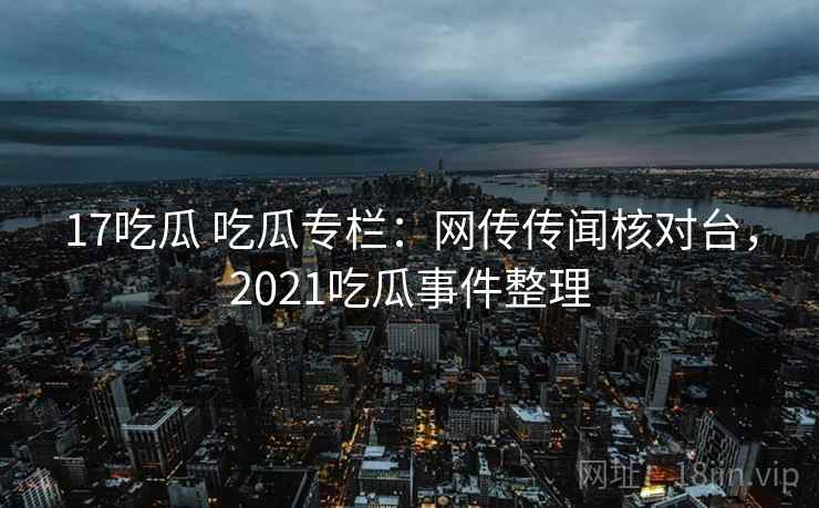 17吃瓜 吃瓜专栏:网传传闻核对台,2021吃瓜事件整理 17吃瓜 吃瓜专栏:网传传闻核对台,2021吃瓜事件整理