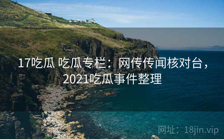 17吃瓜 吃瓜专栏：网传传闻核对台，2021吃瓜事件整理