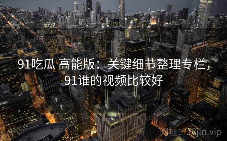 91吃瓜 高能版：关键细节整理专栏，91谁的视频比较好
