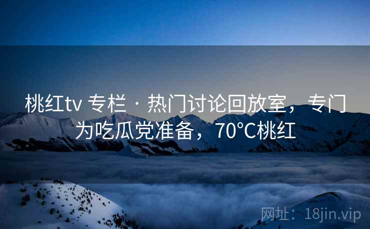 桃红tv 专栏 · 热门讨论回放室，专门为吃瓜党准备，70℃桃红