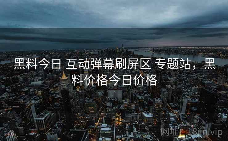黑料今日 互动弹幕刷屏区 专题站，黑料价格今日价格