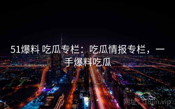 51爆料 吃瓜专栏：吃瓜情报专栏，一手爆料吃瓜