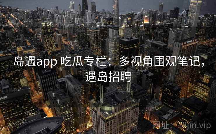岛遇app 吃瓜专栏：多视角围观笔记，遇岛招聘