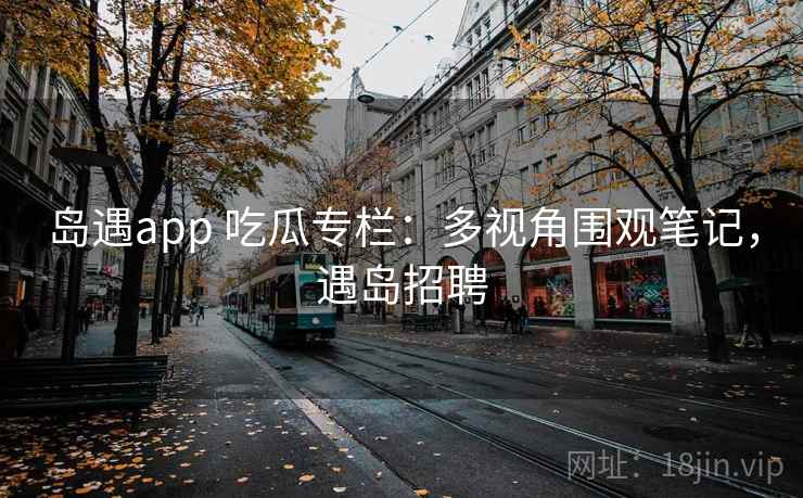 岛遇app 吃瓜专栏：多视角围观笔记，遇岛招聘