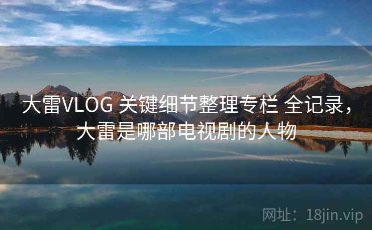 大雷VLOG 关键细节整理专栏 全记录，大雷是哪部电视剧的人物