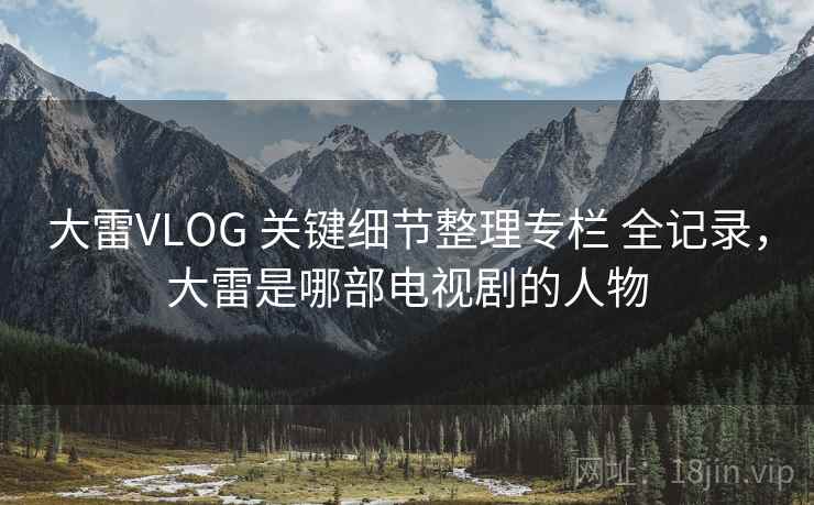 大雷VLOG 关键细节整理专栏 全记录，大雷是哪部电视剧的人物