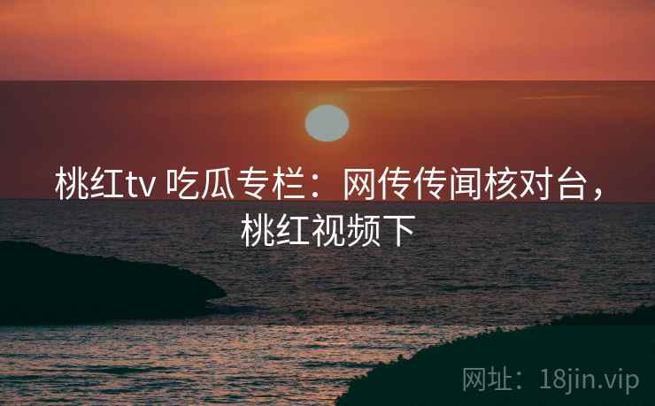 桃红tv 吃瓜专栏：网传传闻核对台，桃红视频下
