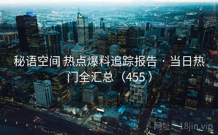 秘语空间 热点爆料追踪报告 · 当日热门全汇总（455 ）