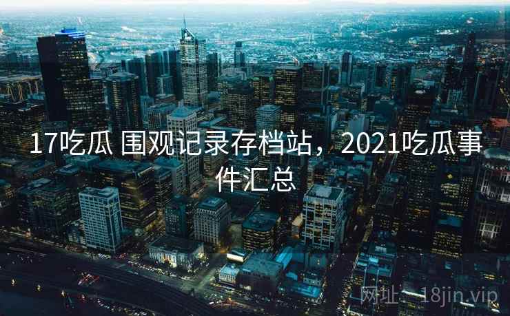 17吃瓜 围观记录存档站,2021吃瓜事件汇总 17吃瓜 围观记录存档站,2021吃瓜事件汇总