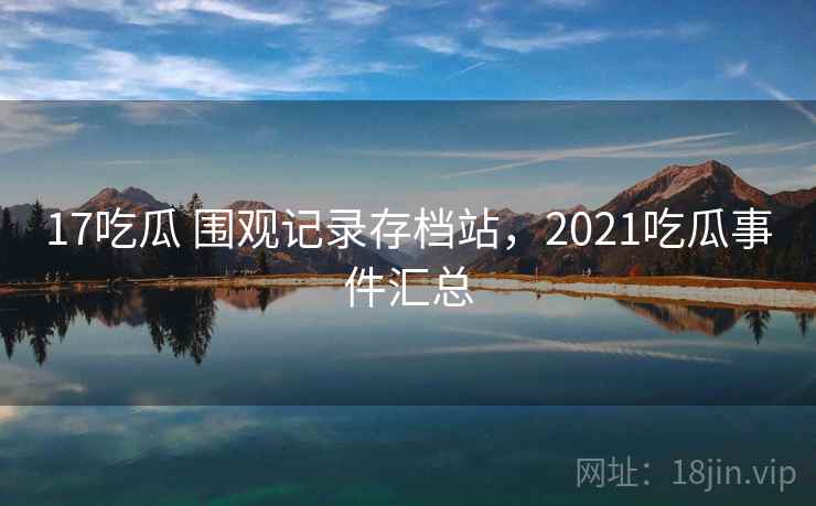 17吃瓜 围观记录存档站，2021吃瓜事件汇总
