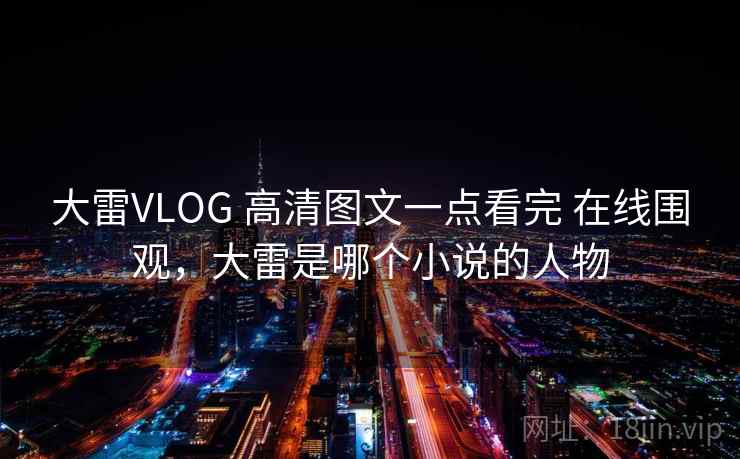 大雷VLOG 高清图文一点看完 在线围观,大雷是哪个小说的人物