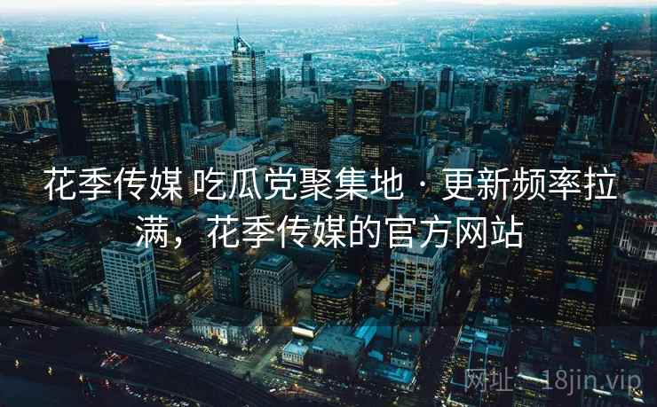 花季传媒 吃瓜党聚集地 · 更新频率拉满，花季传媒的官方网站