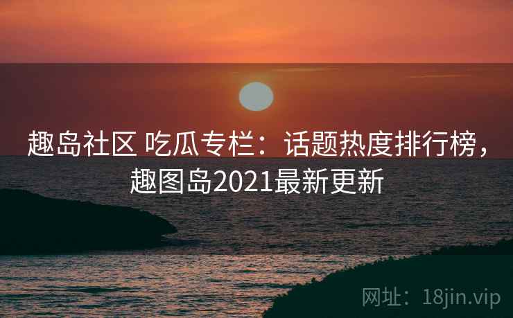 趣岛社区 吃瓜专栏：话题热度排行榜，趣图岛2021最新更新