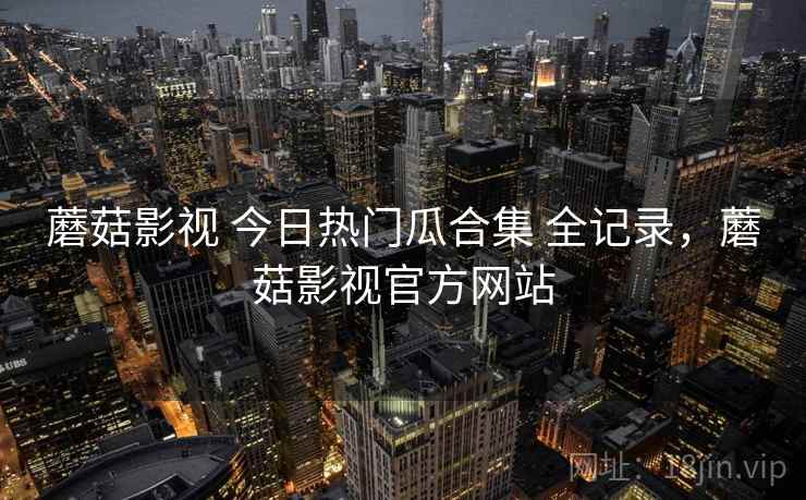 蘑菇影视 今日热门瓜合集 全记录，蘑菇影视官方网站