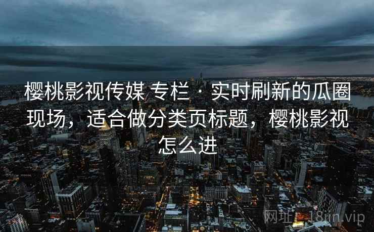 樱桃影视传媒 专栏 · 实时刷新的瓜圈现场，适合做分类页标题，樱桃影视怎么进
