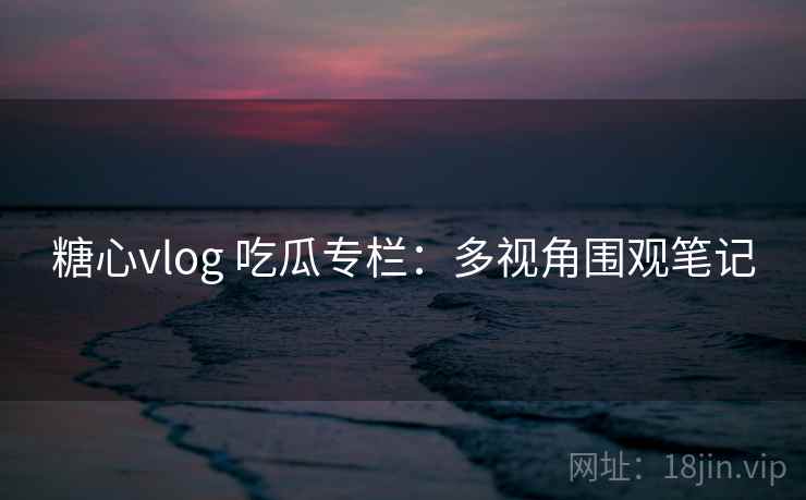 糖心vlog 吃瓜专栏：多视角围观笔记