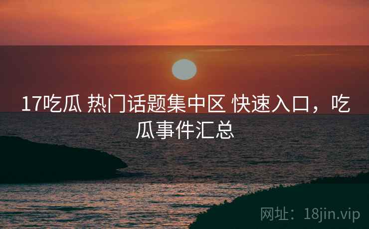 17吃瓜 热门话题集中区 快速入口，吃瓜事件汇总
