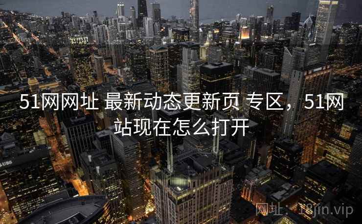 51网网址 最新动态更新页 专区，51网站现在怎么打开