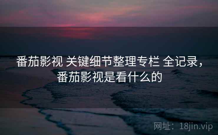 番茄影视 关键细节整理专栏 全记录，番茄影视是看什么的