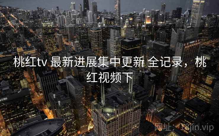 桃红tv 最新进展集中更新 全记录，桃红视频下