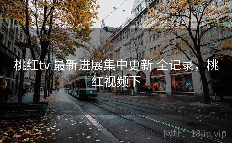 桃红tv 最新进展集中更新 全记录，桃红视频下