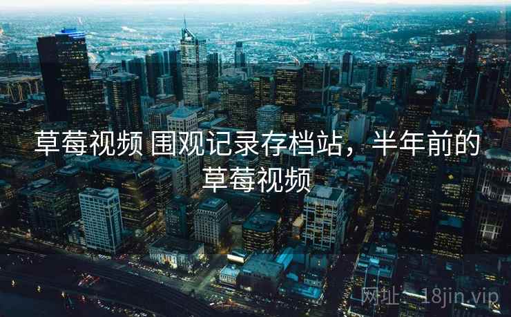 草莓视频 围观记录存档站，半年前的草莓视频