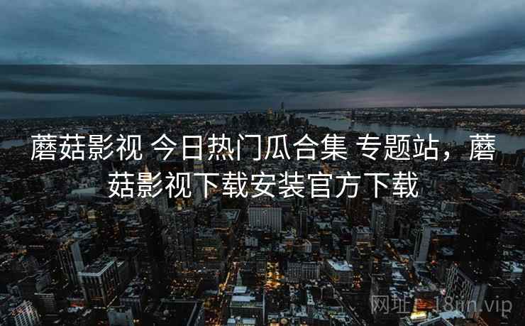 蘑菇影视 今日热门瓜合集 专题站，蘑菇影视下载安装官方下载