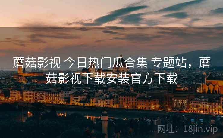 蘑菇影视 今日热门瓜合集 专题站，蘑菇影视下载安装官方下载