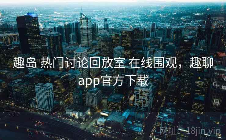 趣岛 热门讨论回放室 在线围观，趣聊app官方下载