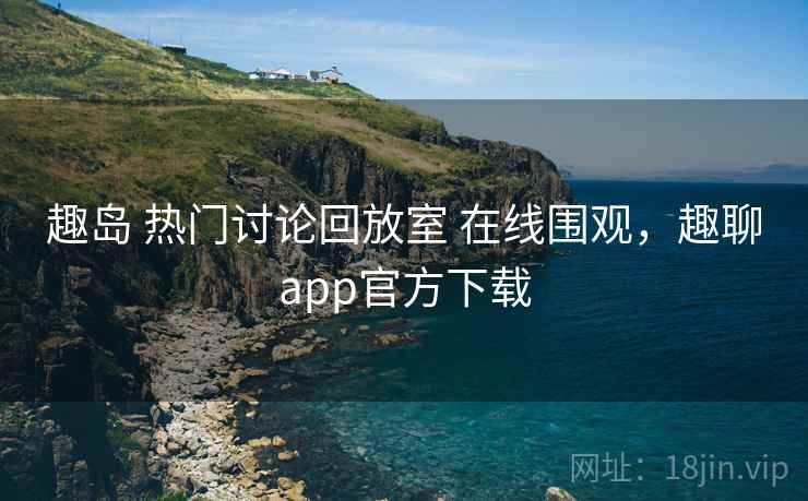 趣岛 热门讨论回放室 在线围观，趣聊app官方下载