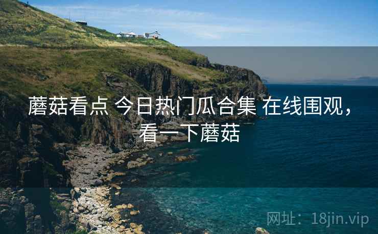 蘑菇看点 今日热门瓜合集 在线围观，看一下蘑菇