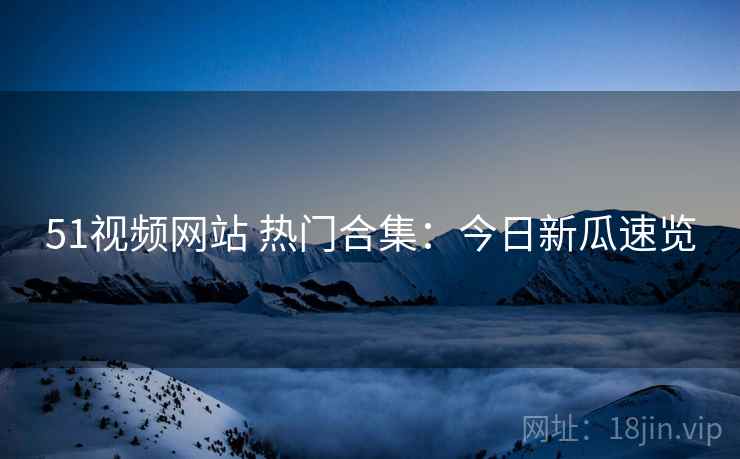 51视频网站 热门合集：今日新瓜速览