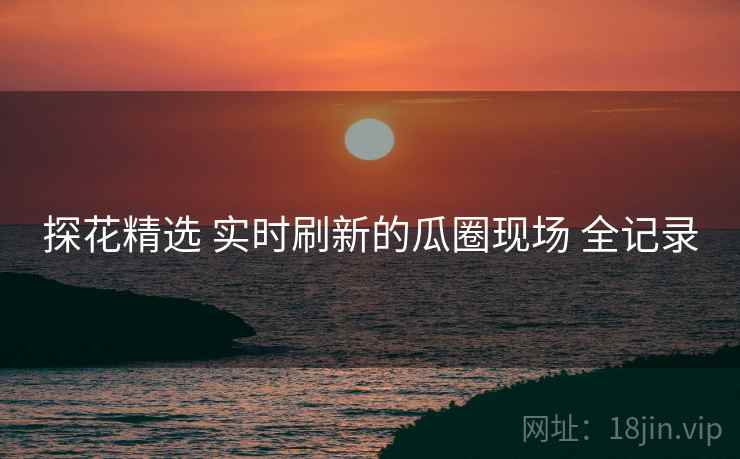 探花精选 实时刷新的瓜圈现场 全记录