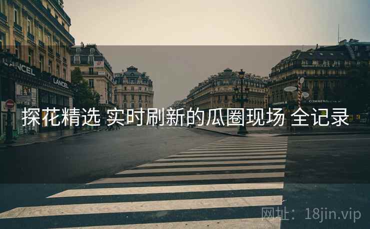 探花精选 实时刷新的瓜圈现场 全记录 探花精选 实时刷新的瓜圈现场 全记录