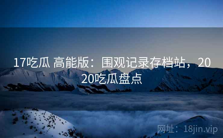 17吃瓜 高能版:围观记录存档站,2020吃瓜盘点 17吃瓜 高能版:围观记录存档站,2020吃瓜盘点