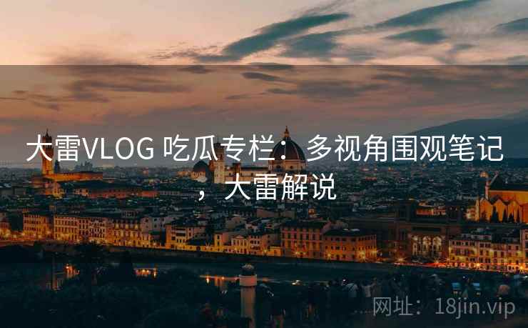 大雷VLOG 吃瓜专栏:多视角围观笔记,大雷解说 大雷VLOG 吃瓜专栏:多视角围观笔记,大雷解说