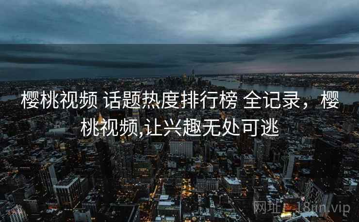 樱桃视频 话题热度排行榜 全记录，樱桃视频,让兴趣无处可逃