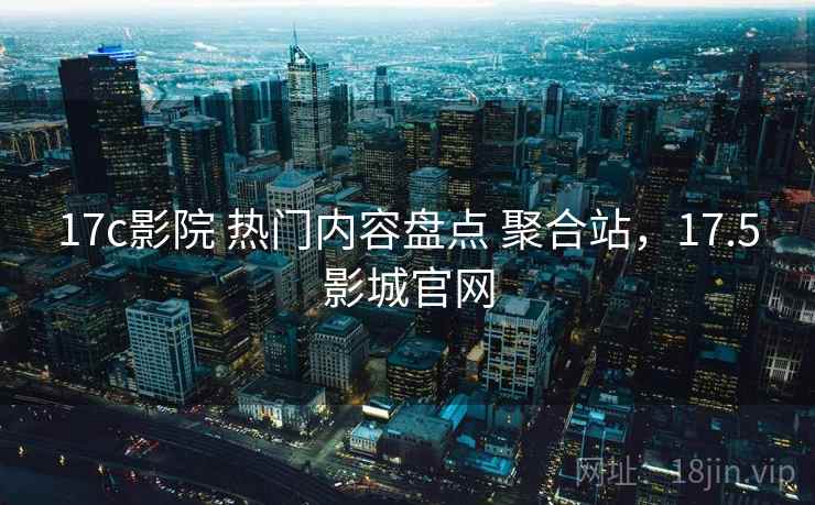 17c影院 热门内容盘点 聚合站，17.5影城官网