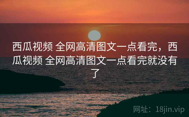 西瓜视频 全网高清图文一点看完，西瓜视频 全网高清图文一点看完就没有了