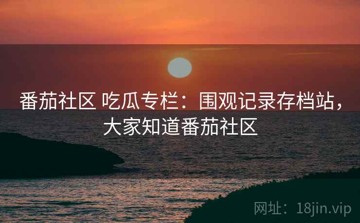 番茄社区 吃瓜专栏:围观记录存档站,大家知道番茄社区 番茄社区 吃瓜专栏:围观记录存档站,大家知道番茄社区