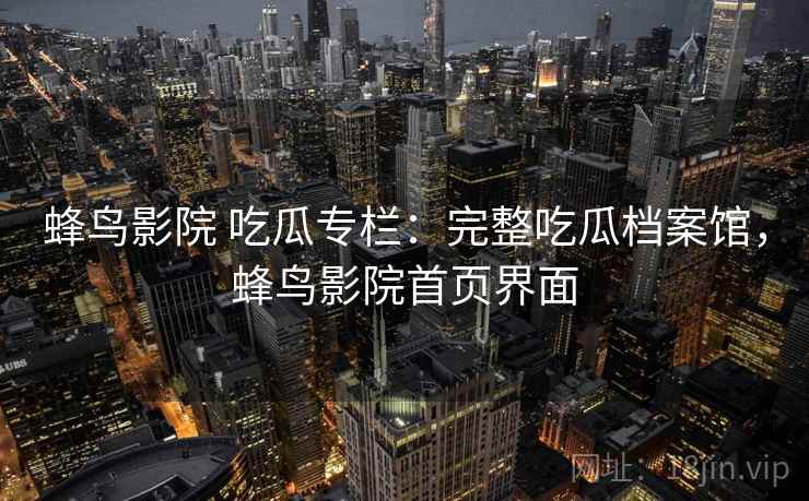 蜂鸟影院 吃瓜专栏：完整吃瓜档案馆，蜂鸟影院首页界面