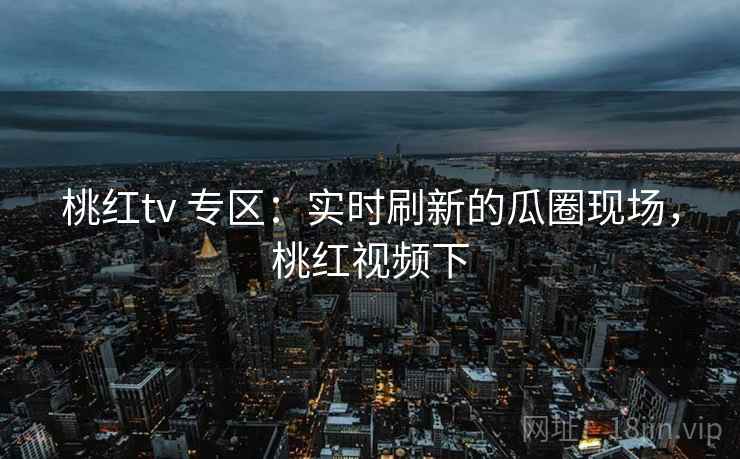 桃红tv 专区：实时刷新的瓜圈现场，桃红视频下